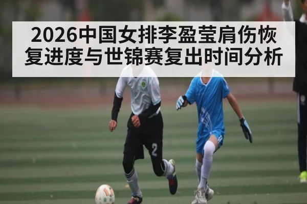 2026中国女排李盈莹肩伤恢复进度与世锦赛复出时间分析 - XingYi