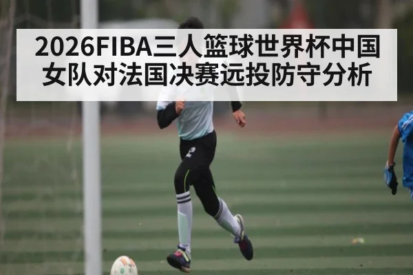 2026FIBA三人篮球世界杯中国女队对法国决赛远投防守分析 - XingYi