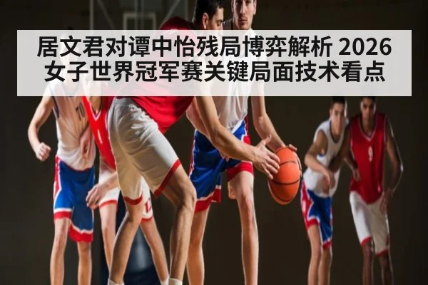 居文君对谭中怡残局博弈解析 2026女子世界冠军赛关键局面技术看点 - XingYi